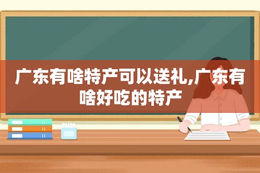 广东有啥特产可以送礼,广东有啥好吃的特产