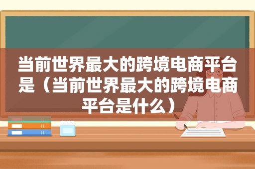 当前世界最大的跨境电商平台是（当前世界最大的跨境电商平台是什么）