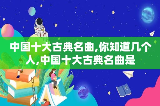 中国十大古典名曲,你知道几个人,中国十大古典名曲是