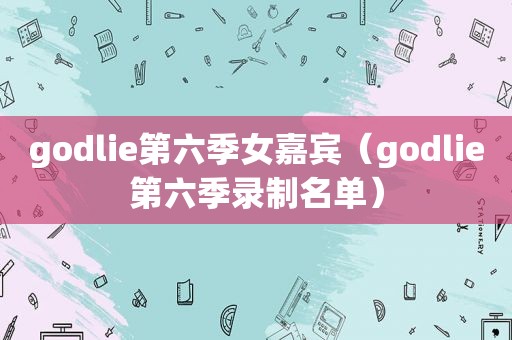 godlie第六季女嘉宾（godlie第六季录制名单）