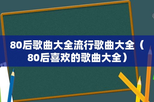 80后歌曲大全流行歌曲大全（80后喜欢的歌曲大全）