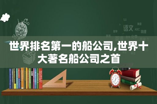 世界排名第一的船公司,世界十大著名船公司之首