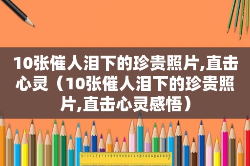 10张催人泪下的珍贵照片,直击心灵（10张催人泪下的珍贵照片,直击心灵感悟）