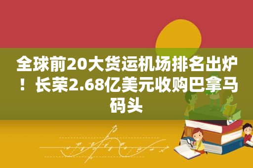 全球前20大货运机场排名出炉！长荣2.68亿美元收购巴拿马码头