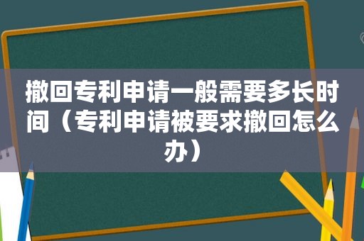 撤回专利申请一般需要多长时间（专利申请被要求撤回怎么办）