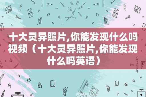 十大灵异照片,你能发现什么吗视频（十大灵异照片,你能发现什么吗英语）