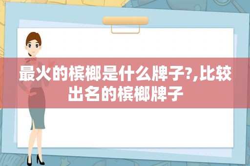 最火的槟榔是什么牌子?,比较出名的槟榔牌子