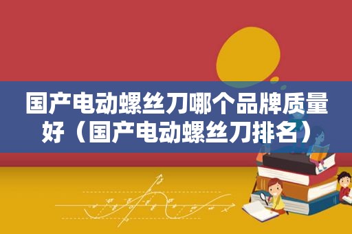 国产电动螺丝刀哪个品牌质量好（国产电动螺丝刀排名）