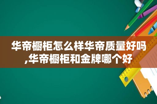 华帝橱柜怎么样华帝质量好吗,华帝橱柜和金牌哪个好