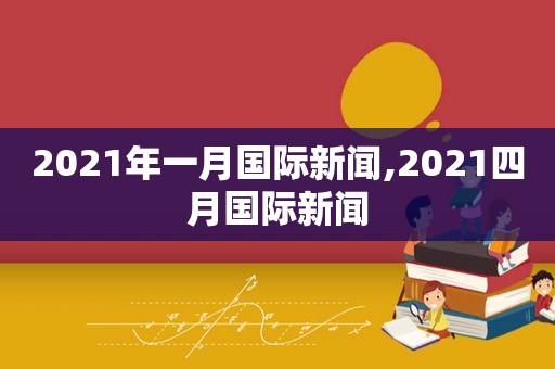 2021年一月国际新闻,2021四月国际新闻