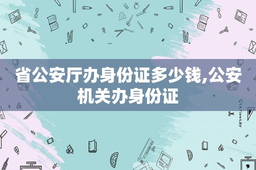 省公安厅办身份证多少钱,公安机关办身份证