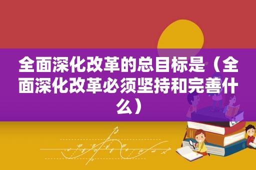 全面深化改革的总目标是（全面深化改革必须坚持和完善什么）