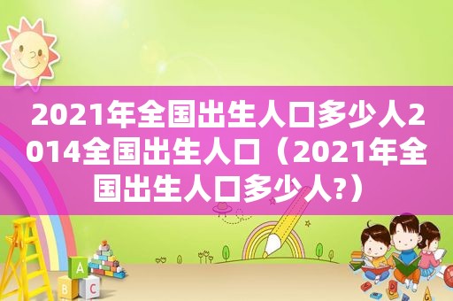 2021年全国出生人口多少人2014全国出生人口（2021年全国出生人口多少人?）