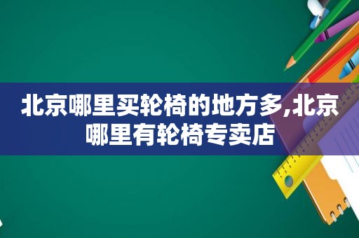 北京哪里买轮椅的地方多,北京哪里有轮椅专卖店