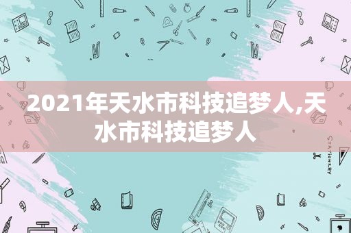 2021年天水市科技追梦人,天水市科技追梦人