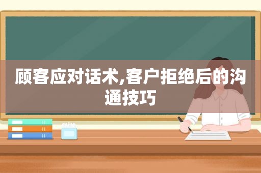 顾客应对话术,客户拒绝后的沟通技巧