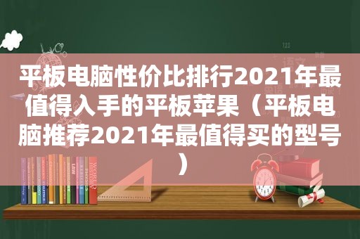 平板电脑性价比排行2021年最值得入手的平板苹果（平板电脑推荐2021年最值得买的型号）