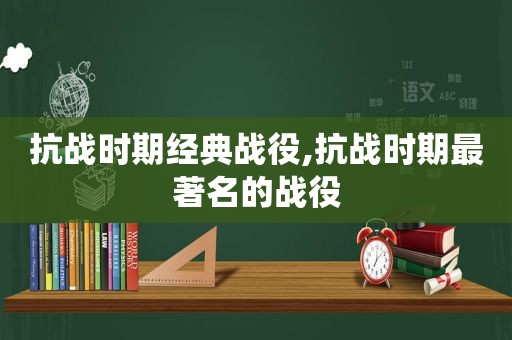 抗战时期经典战役,抗战时期最著名的战役