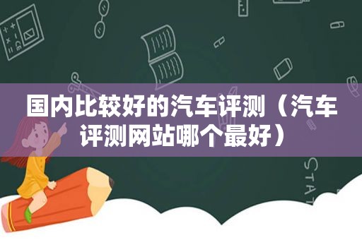 国内比较好的汽车评测（汽车评测网站哪个最好）