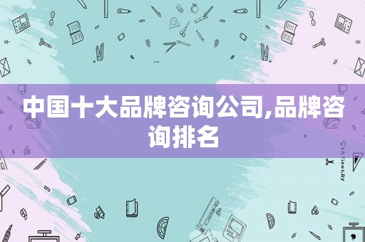 中国十大品牌咨询公司,品牌咨询排名