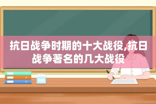 抗日战争时期的十大战役,抗日战争著名的几大战役