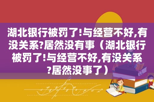 湖北银行被罚了!与经营不好,有没关系?居然没有事（湖北银行被罚了!与经营不好,有没关系?居然没事了）