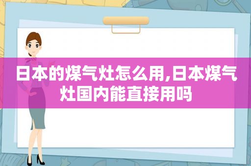 日本的煤气灶怎么用,日本煤气灶国内能直接用吗