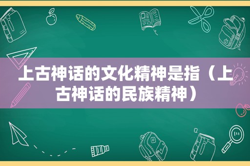 上古神话的文化精神是指（上古神话的民族精神）