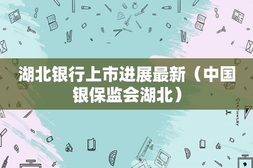 湖北银行上市进展最新（中国银保监会湖北）