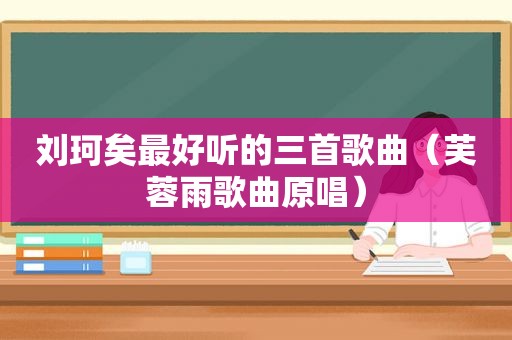 刘珂矣最好听的三首歌曲（芙蓉雨歌曲原唱）