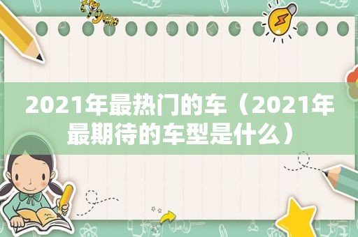 2021年最热门的车（2021年最期待的车型是什么）