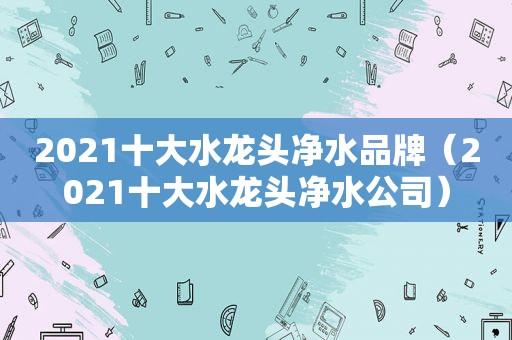 2021十大水龙头净水品牌（2021十大水龙头净水公司）