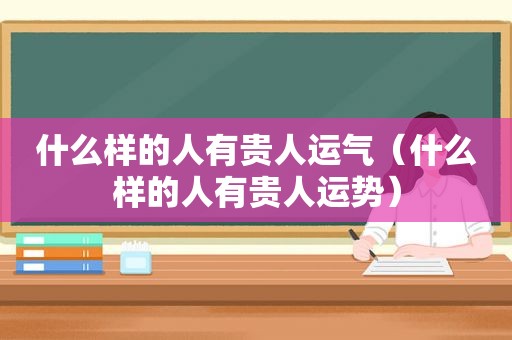 什么样的人有贵人运气（什么样的人有贵人运势）