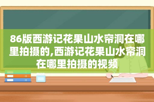 86版西游记花果山水帘洞在哪里拍摄的,西游记花果山水帘洞在哪里拍摄的视频