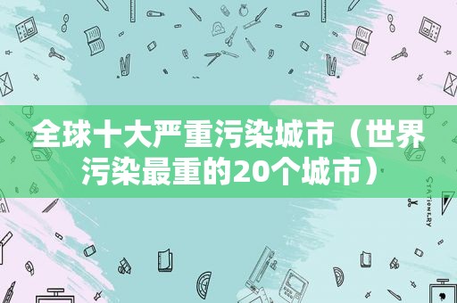 全球十大严重污染城市（世界污染最重的20个城市）