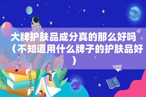 大牌护肤品成分真的那么好吗（不知道用什么牌子的护肤品好）