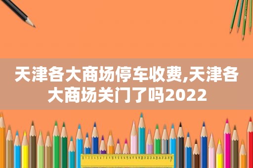 天津各大商场停车收费,天津各大商场关门了吗2022