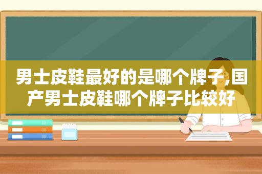 男士皮鞋最好的是哪个牌子,国产男士皮鞋哪个牌子比较好