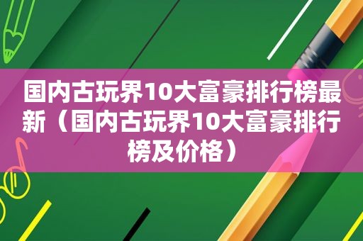 国内古玩界10大富豪排行榜最新（国内古玩界10大富豪排行榜及价格）