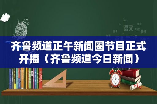 齐鲁频道正午新闻圈节目正式开播（齐鲁频道今日新闻）