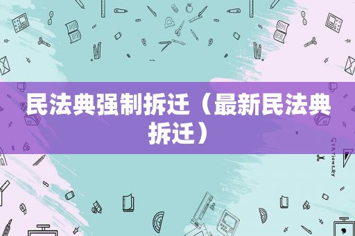 民法典强制拆迁（最新民法典拆迁）