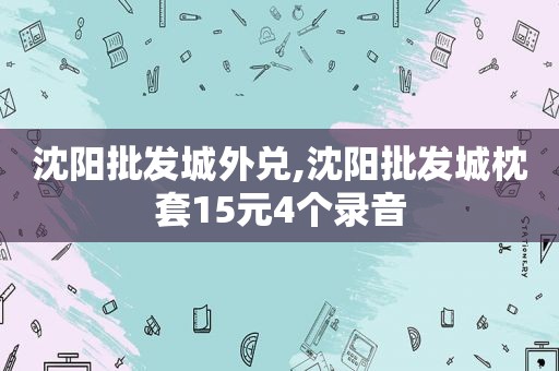 沈阳批发城外兑,沈阳批发城枕套15元4个录音