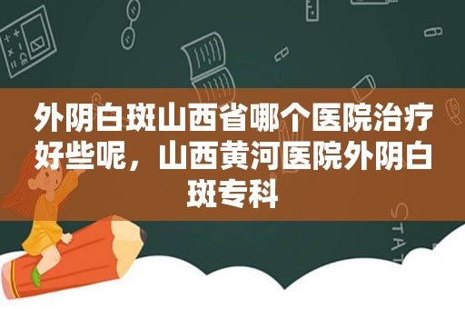 外阴白斑山西省哪个医院治疗好些呢，山西黄河医院外阴白斑专科