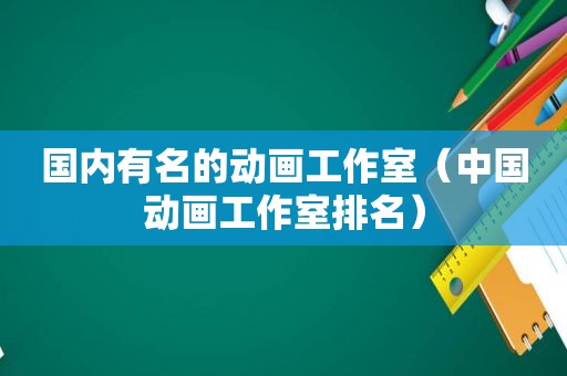 国内有名的动画工作室（中国动画工作室排名）