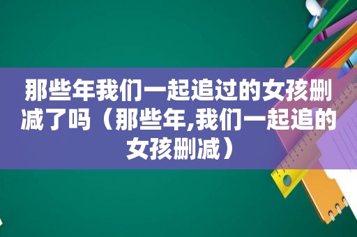 那些年我们一起追过的女孩删减了吗（那些年,我们一起追的女孩删减）