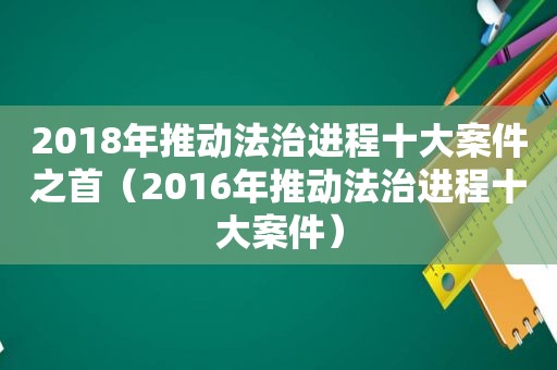 2018年推动法治进程十大案件之首（2016年推动法治进程十大案件）