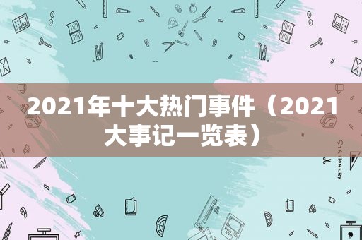 2021年十大热门事件（2021大事记一览表）