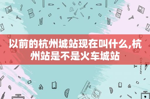 以前的杭州城站现在叫什么,杭州站是不是火车城站