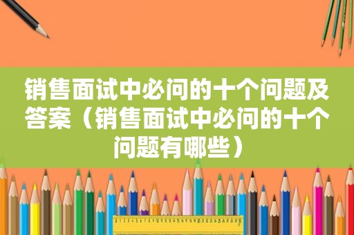 销售面试中必问的十个问题及答案（销售面试中必问的十个问题有哪些）