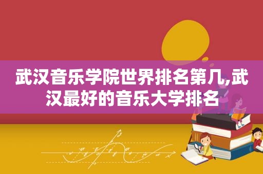 武汉音乐学院世界排名第几,武汉最好的音乐大学排名